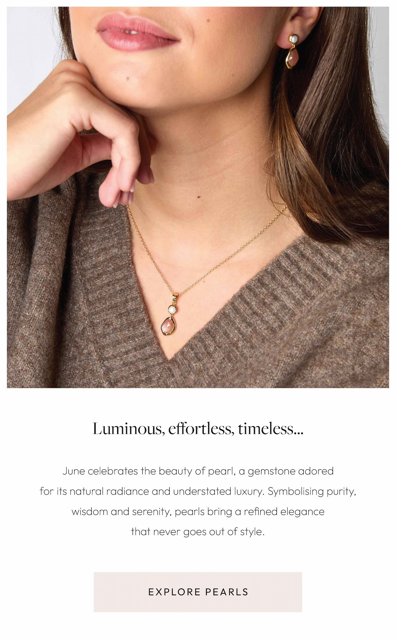 Luminous. Effortlessly elegant. Timeless by nature.  June celebrates the beauty of pearl, a gemstone adored for its natural radiance and understated luxury. Symbolising purity, wisdom and serenity, pearls bring a refined elegance that never goes out of style.  Explore Pearls