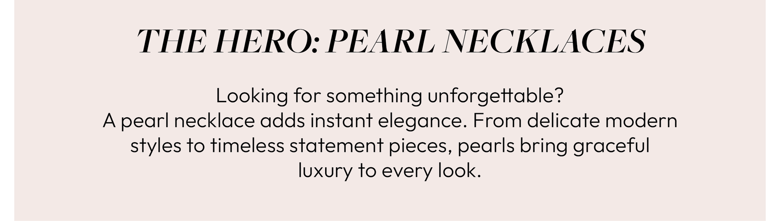 THE HERO: PEARL NECKLACES  Looking for something unforgettable? A pearl necklace adds instant elegance. From delicate modern styles to timeless statement pieces, pearls bring graceful luxury to every look.