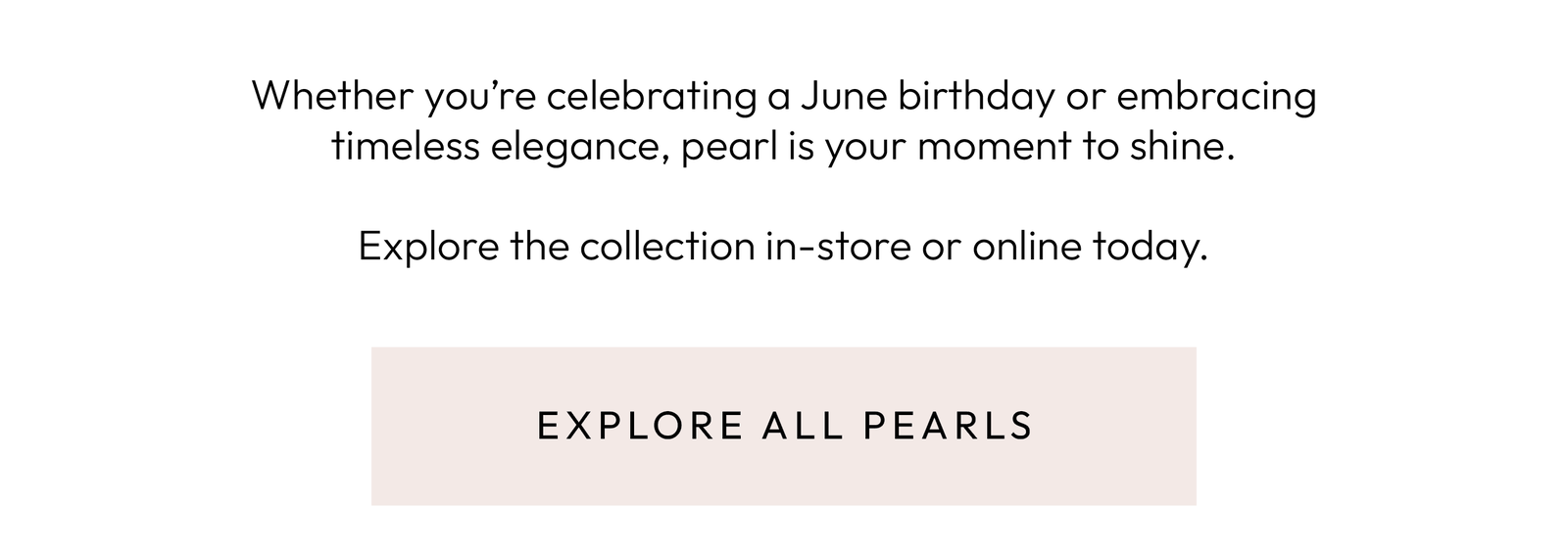 Whether you’re celebrating a June birthday or embracing timeless elegance, pearl is your moment to shine.  Explore the collection in-store or online today. Explore All Pearls