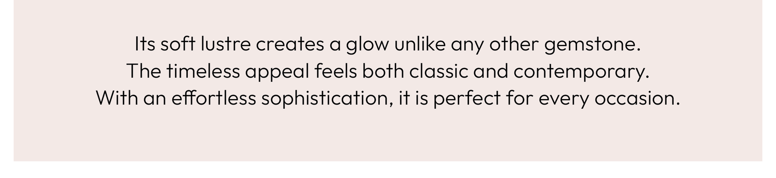 Its soft lustre creates a glow unlike any other gemstone. The timeless appeal feels both classic and contemporary. With an effortless sophistication, it is perfect for every occasion.