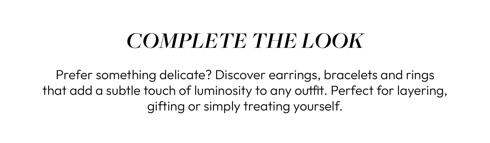 COMPLETE THE LOOK  Prefer something delicate? Discover earrings, bracelets and rings that add a subtle touch of luminosity to any outfit. Perfect for layering, gifting or simply treating yourself.
