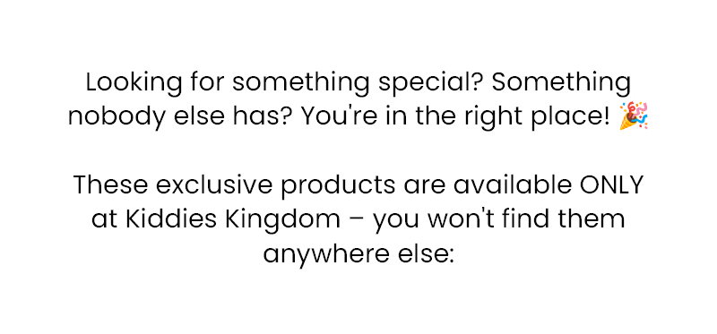 Looking for something special? Something nobody else has? You're in the right place! 🎉  These exclusive products are available ONLY at Kiddies Kingdom – you won't find them anywhere else: