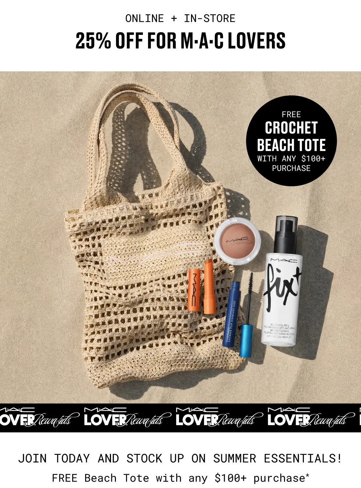 ONLINE + IN-STORE | 25% OFF for M·A·C Lovers | FREE | CROCHET BEACH TOTE | WITH ANY $100+ PURCHASE | M·A·C LOVER Rewards | JOIN TODAY AND STOCK UP ON SUMMER ESSENTIALS! | FREE Beach Tote with any $100+ purchase*
