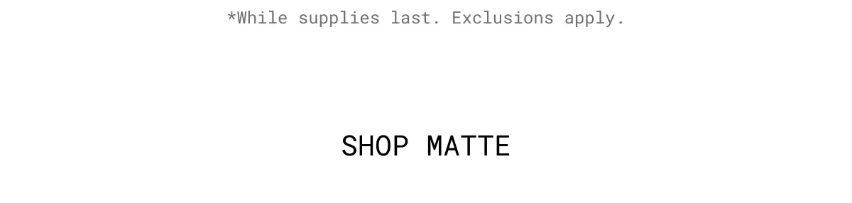 *While supplies last. Exclusions apply. | Shop Matte