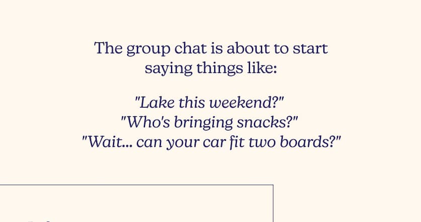 The group chat is about to start saying things like: "Lake this weekend?" "Who's bringing snacks?" "Wait... can your car fit two boards?"