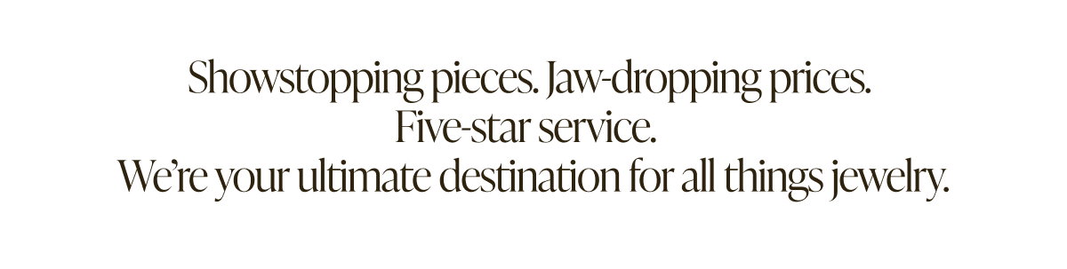 Show-stopping pieces, Jaw-dropping prices. Five star service. We're your ultimate destination for all things jewelry