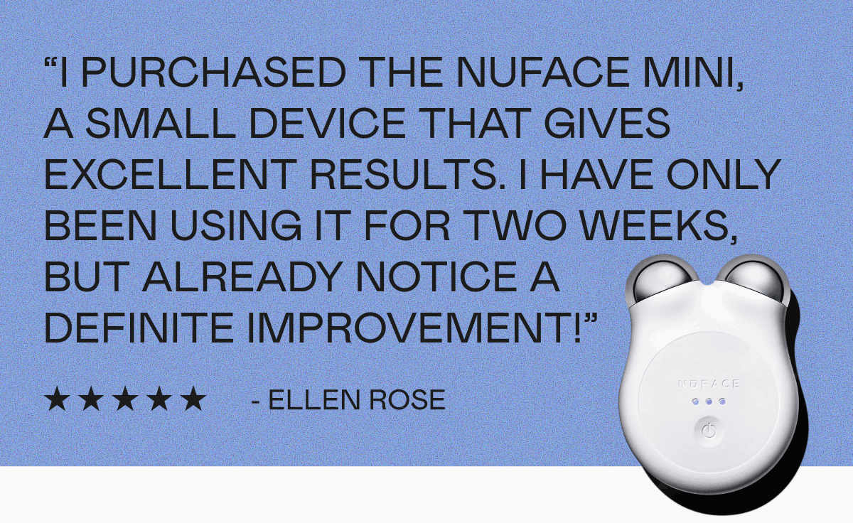 “I purchased the NUFACE MINI, a small device that gives excellent results. I have only been using it for two weeks, but already notice a definite improvement!” - Ellen Rose