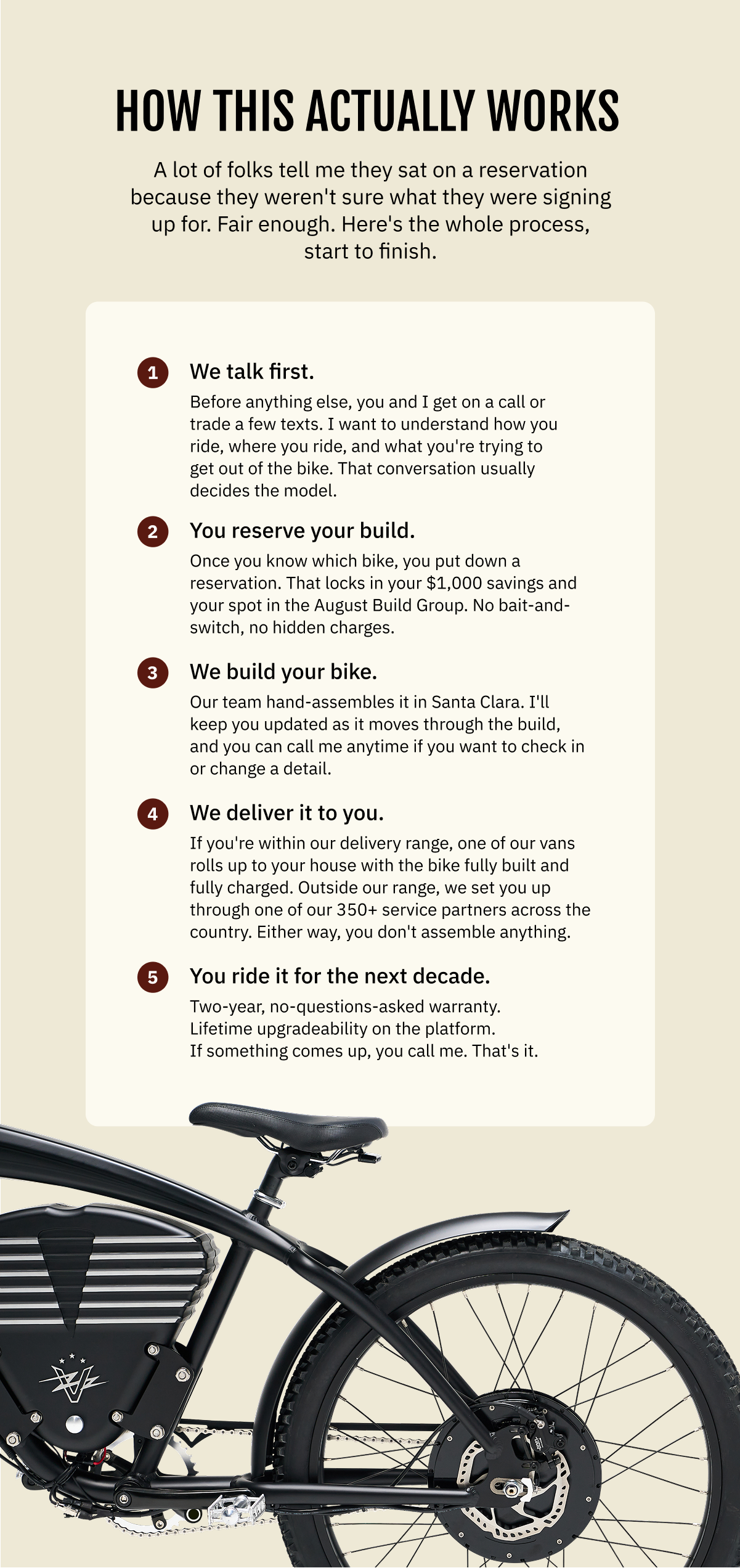 HOW THIS ACTUALLY WORKS  A lot of folks tell me they sat on a reservation because they weren't sure what they were signing up for. Fair enough. Here's the whole process, start to finish:  1. We talk first. Before anything else, you and I get on a call or trade a few texts. I want to understand how you ride, where you ride, and what you're trying to get out of the bike. That conversation usually decides the model.  2. You reserve your build. Once you know which bike, you put down a reservation. That locks in your $1,000 savings and your spot in the August Build Group. No bait-and-switch, no hidden charges.  3. We build your bike. Our team hand-assembles it in Santa Clara. I'll keep you updated as it moves through the build, and you can call me anytime if you want to check in or change a detail.  4. We deliver it to you. If you're within our delivery range, one of our vans rolls up to your house with the bike fully built and fully charged. Outside our range, we set you up through one of our 350+ service partners across the country. Either way, you don't assemble anything.  5. You ride it for the next decade. Two-year, no-questions-asked warranty. Lifetime upgradeability on the platform. If something comes up, you call me. That's it.
