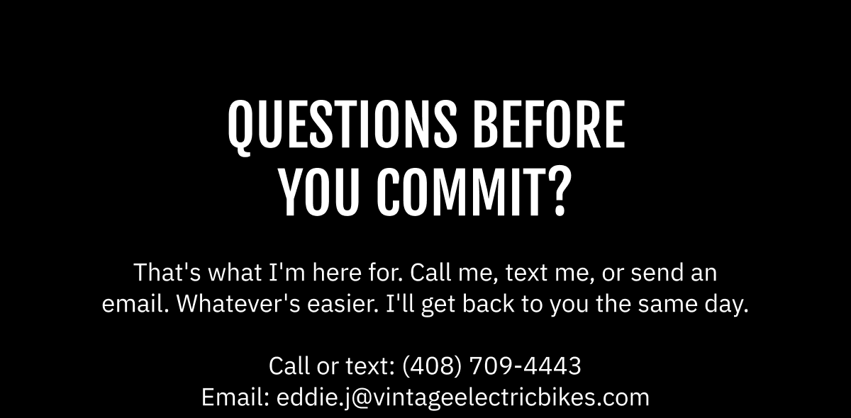 QUESTIONS BEFORE YOU COMMIT?  That's what I'm here for. Call me, text me, or send an email. Whatever's easier. I'll get back to you the same day.  Call or text: (408) 709-4443  |  Email: eddie.j@vintageelectricbikes.com