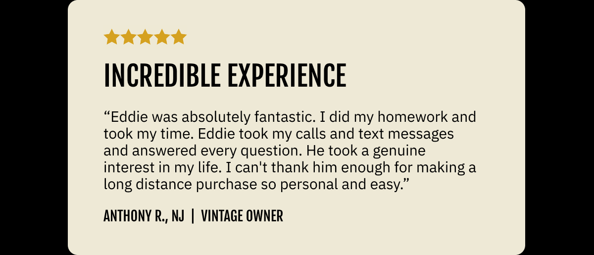 "Incredible experience." "Eddie was absolutely fantastic. I did my homework and took my time. Eddie took my calls and text messages and answered every question. He took a genuine interest in my life. I can't thank him enough for making a long distance purchase so personal and easy." ~ Anthony R., NJ  |  Vintage owner