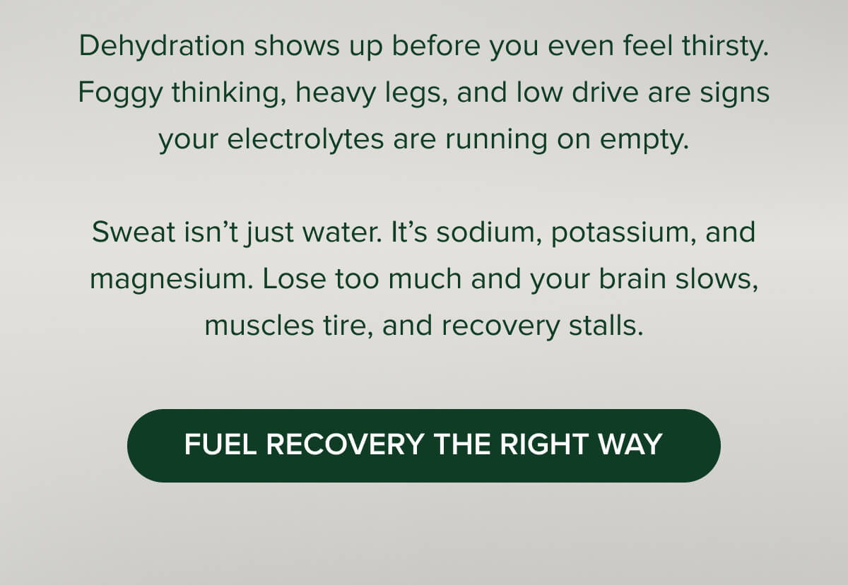 Dehydration shows up before you even feel thirsty. Foggy thinking, heavy legs, and low drive are signs your electrolytes are running on empty.  Sweat isn’t just water. It’s sodium, potassium, and magnesium. Lose too much and your brain slows, muscles tire, and recovery stalls. [ Fuel recovery the right way ]