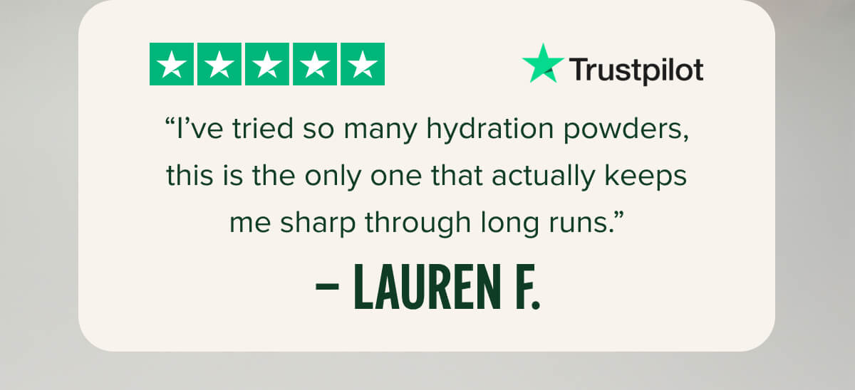 “I’ve tried so many hydration powders, this is the only one that actually keeps me sharp through long runs.” – Lauren F.
