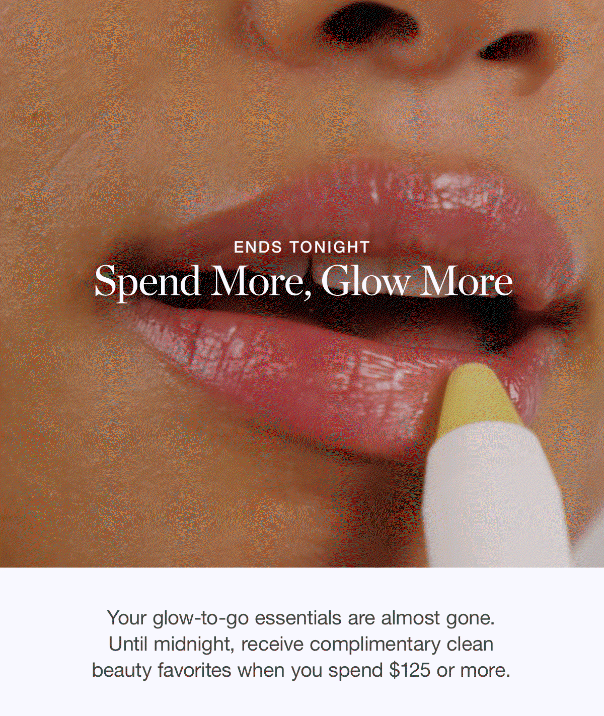 ENDS TONIGHT | Your glow-to-go essentials are almost gone. Until midnight, receive complimentary clean beauty favorites when you spend $125 or more.