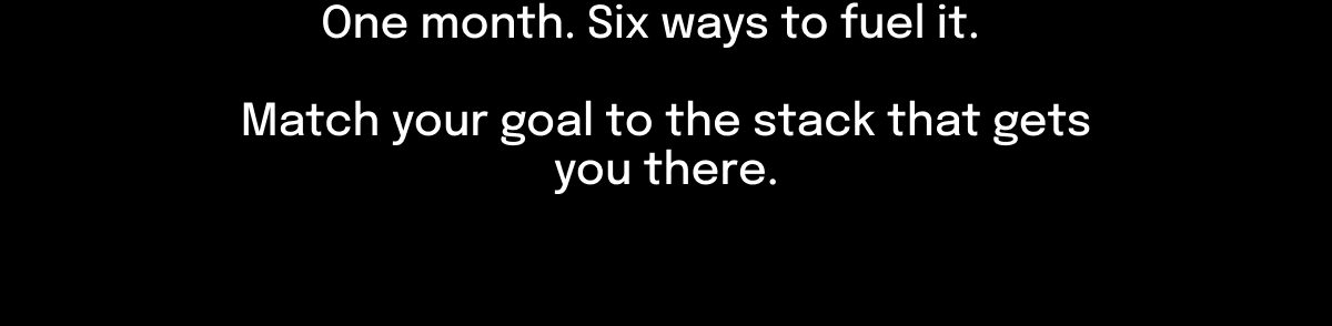 One month. Six ways to fuel it. Match your goal to the stack that gets you there.