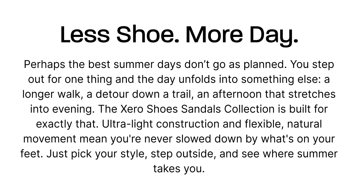 Less Shoe. More Day. Perhaps the best summer days don't go as planned. You step out for one thing and the day unfolds into something else: a longer walk, a detour down a trail, an afternoon that stretches into evening. The Xero Shoes Sandals Collection is built for exactly that. Ultra-light construction and flexible, natural movement mean you're never slowed down by what's on your feet. Just pick your style, step outside, and see where summer takes you. 