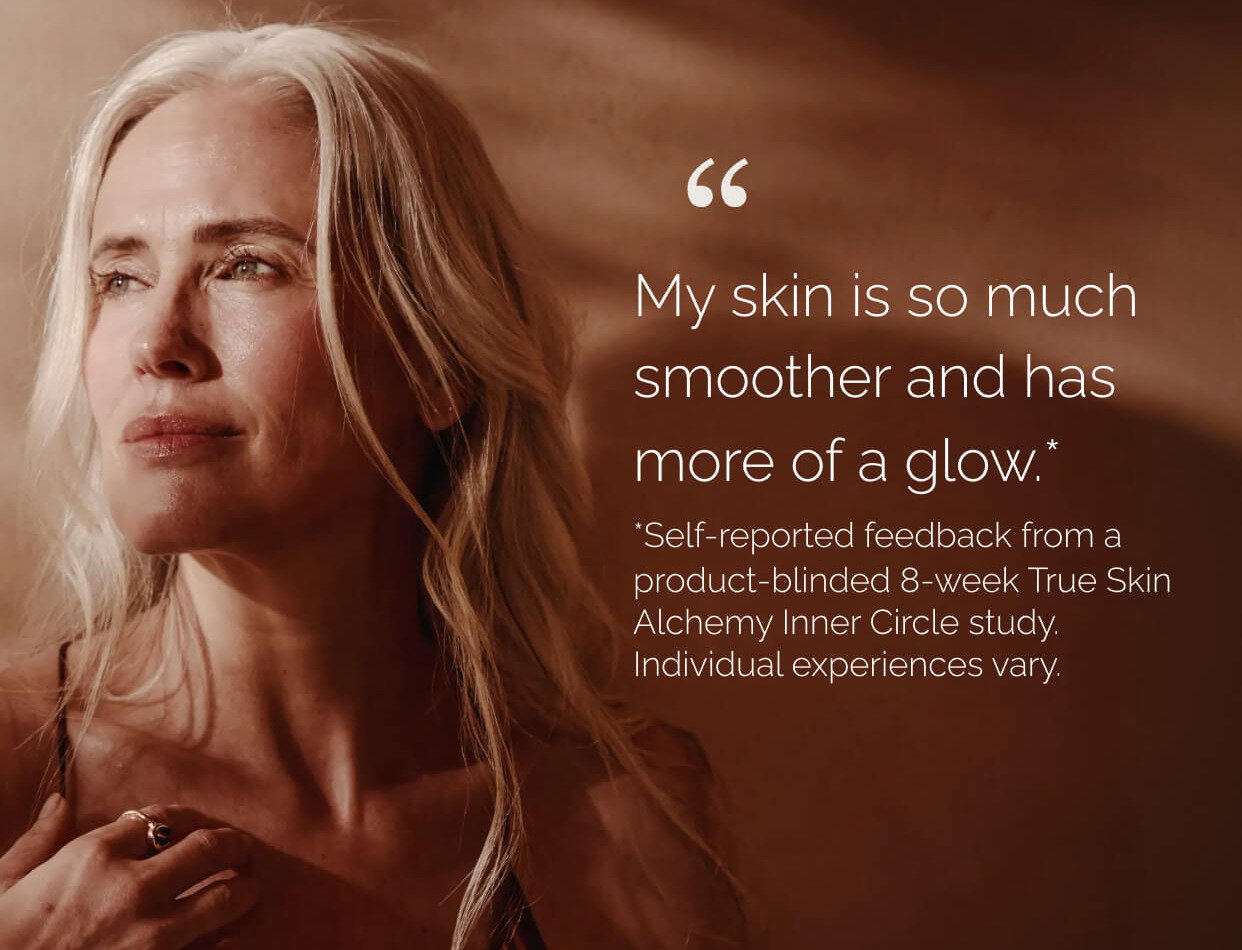 "My skin is so much smoother and has more of a flow." *Self-reported feedback from a product-blinded 8-week True Skin Alchemy Inner Circle study. Individual experiences vary.
