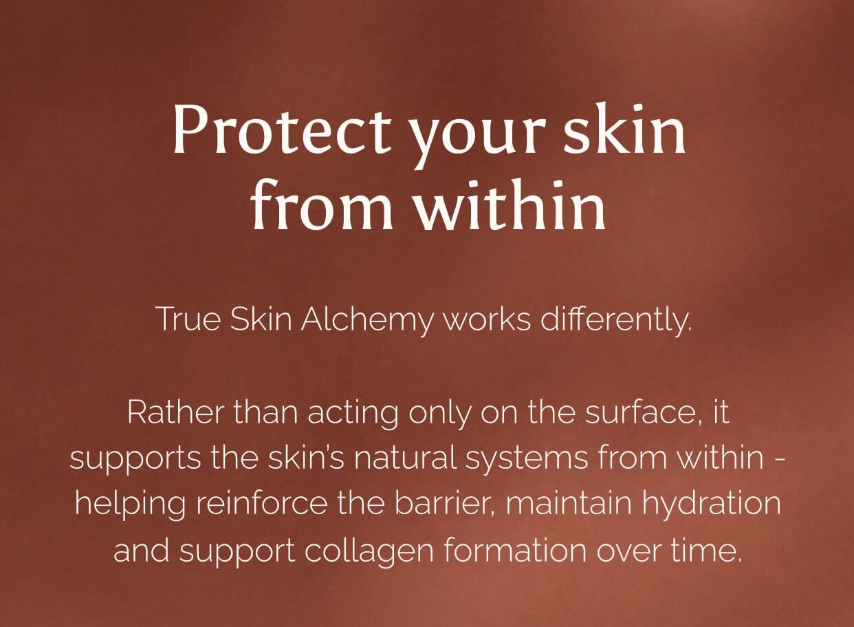 Protect your skin from within. True Skin Alchemy works differently. Rather than acting only on the surface, it supports the skin’s natural systems from within - helping reinforce the barrier, maintain hydration and support collagen formation over time.