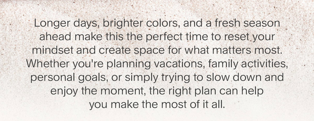 Longer days, brighter colors, and a fresh season ahead make this the perfect time to reset your mindset and create space for what matters most. Whether you're planning vacations, family activities, personal goals, or simply trying to slow down and enjoy the moment, the right plan can help you make the most of it all.