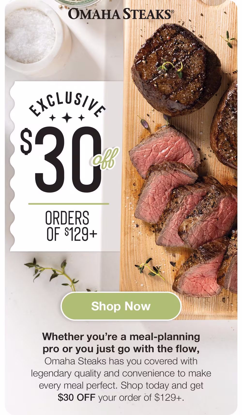 OMAHA STEAKS®

EXCLUSIVE
$30
ORDERS OF $129+

Shop Now
Whether you're a meal-planning pro or you just go with the flow, Omaha Steaks has you covered with legendary quality and convenience to make every meal perfect. Shop today and get $30 OFF your order of $129+.
