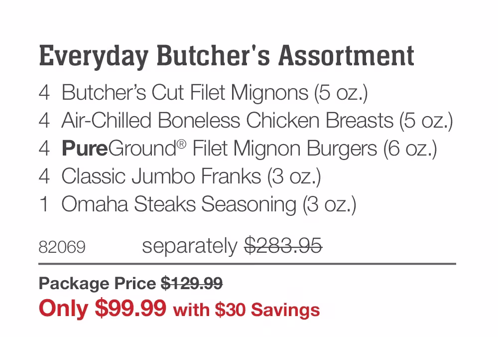Everyday Butcher's Assortment
4 Butcher's Cut Filet Mignons (5 oz.)
4 Air-Chilled Boneless Chicken Breasts (5 oz.)
4 PureGround® Filet Mignon Burgers (6 oz.)
4 Classic Jumbo Franks (3 oz.)
1 Omaha Steaks Seasoning (3 oz.)
82069
separately $283.95
Package Price $129.99
Only $99.99 with $30 Savings
