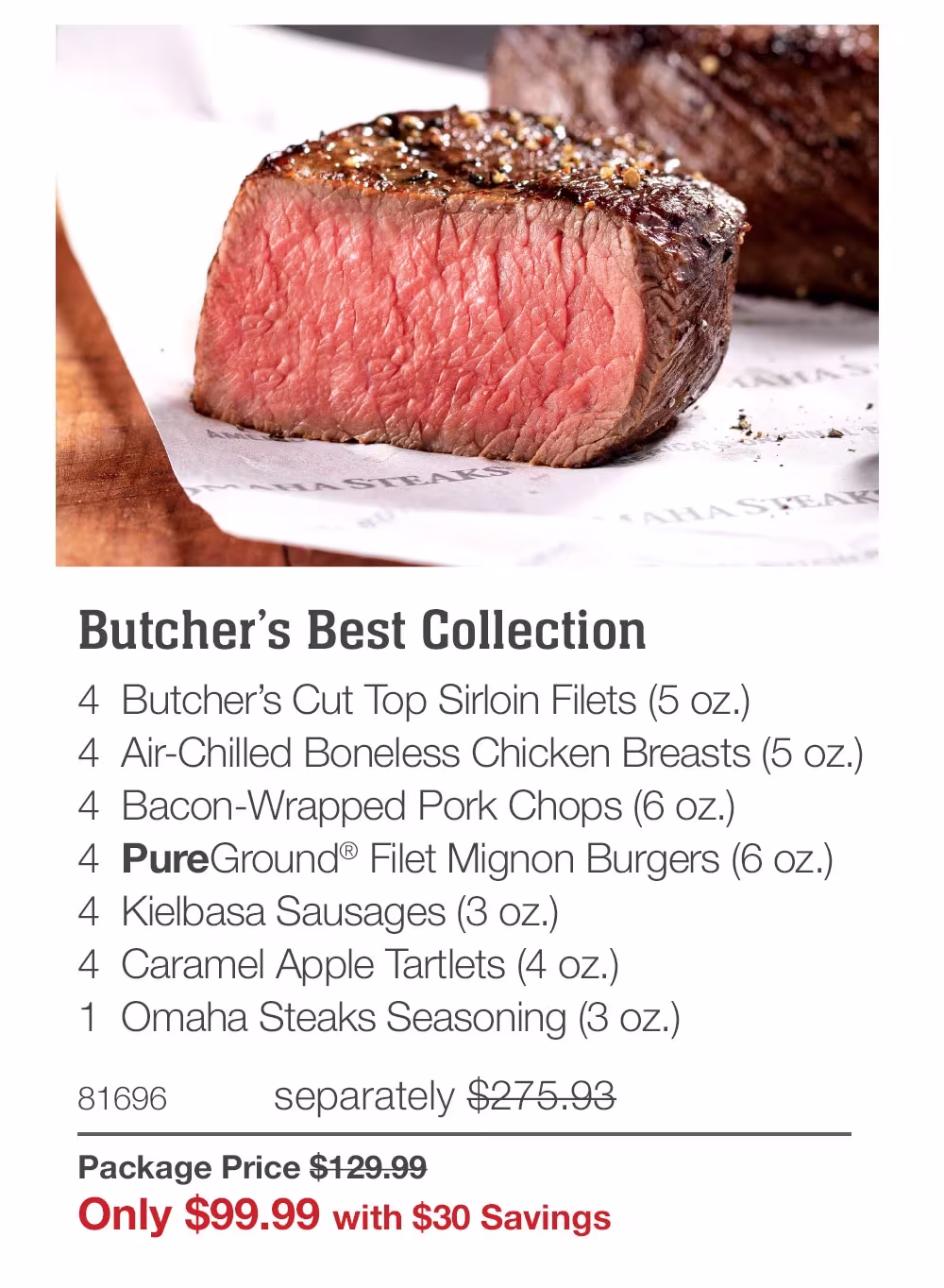 Butcher's Best Collection
4 Butcher's Cut Top Sirloin Filets (5 oz.)
4 Air-Chilled Boneless Chicken Breasts (5 oz.)
4 Bacon-Wrapped Pork Chops (6 oz.)
4 PureGround® Filet Mignon Burgers (6 oz.)
4 Kielbasa Sausages (3 oz.)
4 Caramel Apple Tartlets (4 oz.)
1 Omaha Steaks Seasoning (3 oz.)
81696
separately $275.93
Package Price $129.99
Only $99.99 with $30 Savings
