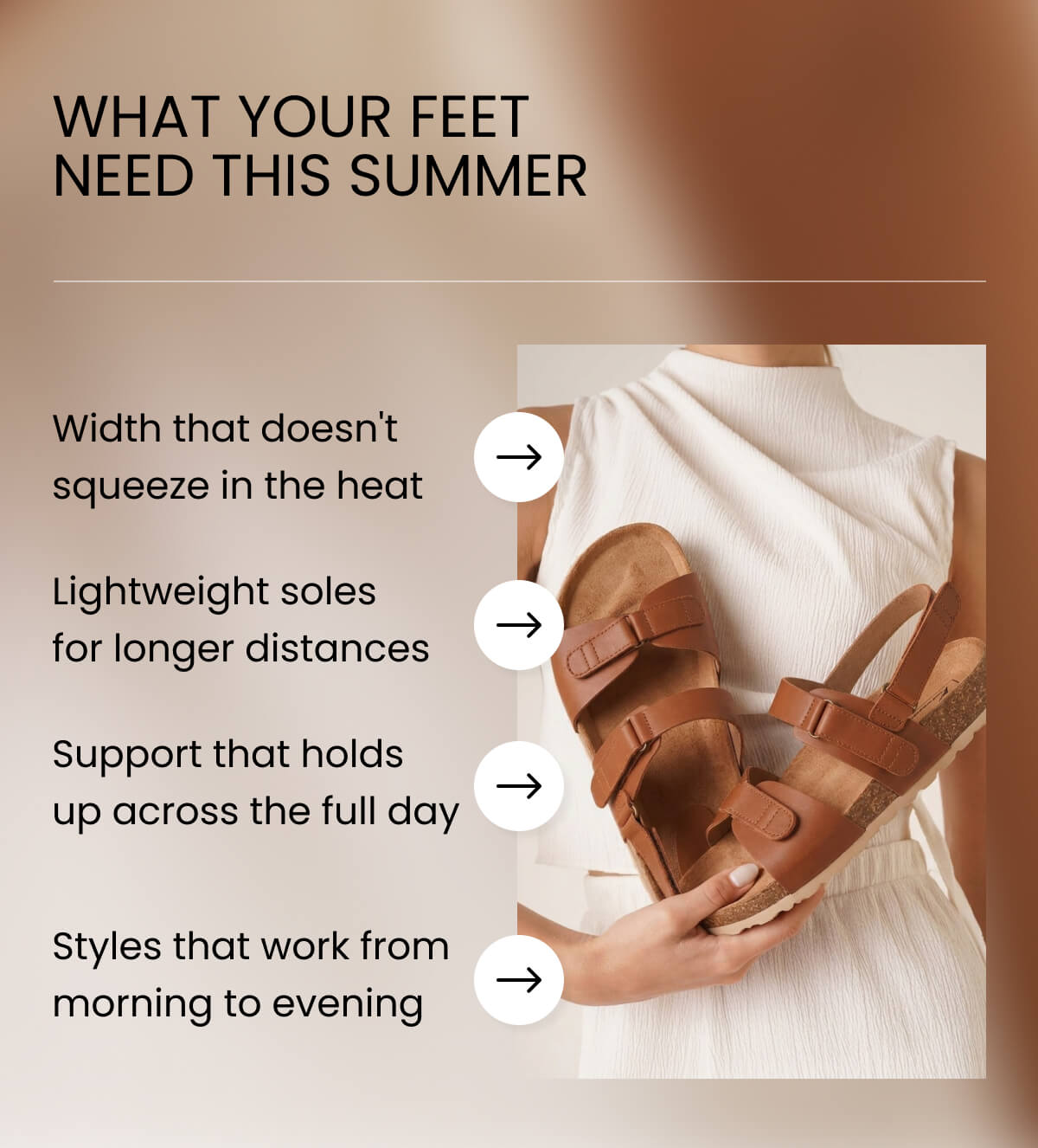 WHAT YOUR FEET NEED THIS SUMMER. Width that doesn't squeeze in the heat Lightweight soles for longer distances Support that holds up across the full day Styles that work from morning to evening