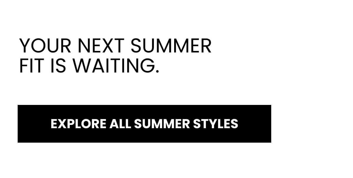 YOUR NEXT SUMMER FIT IS WAITING. [EXPLORE ALL SUMMER STYLES]