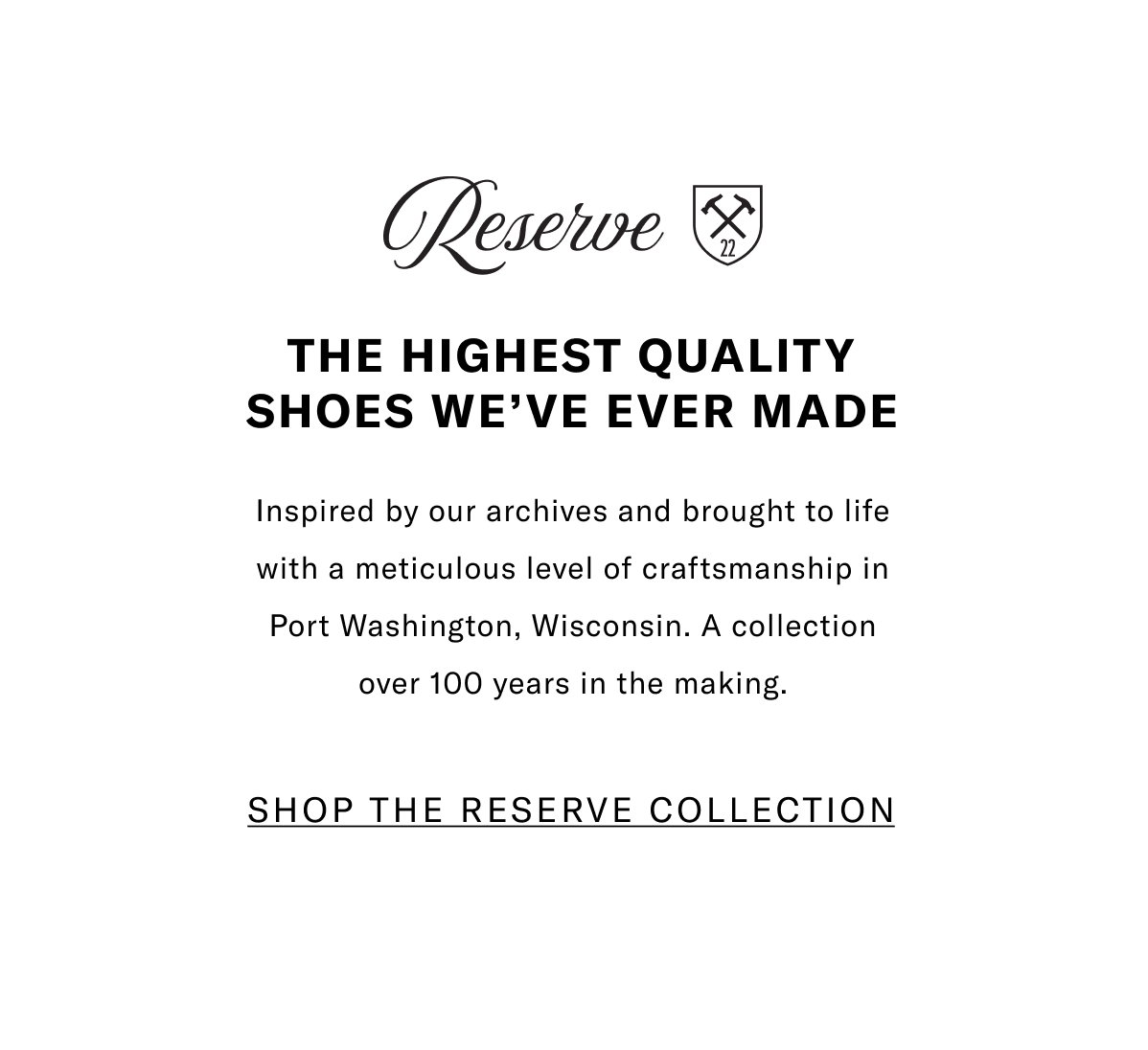 The Reserve Collection - The Highest Quality Shoes We've Ever Made - Inspired By Our Archives And Brought To Life With A Meticulous Level Of Craftsmanship In Port Washington, Wisconsin. A Collection Over 100 Years In The Making. Click Here To Shop The Reserve Collection.