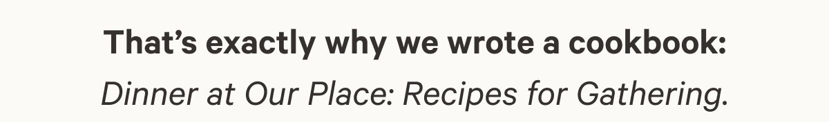 That’s exactly why we wrote a cookbook: Dinner at Our Place: Recipes for Gathering. 