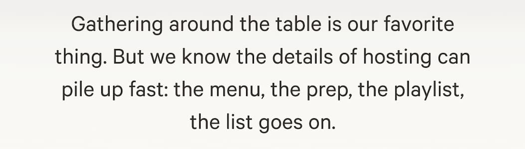 Gathering around the table is our favorite thing. But we know the details of hosting can pile up fast: the menu, the prep, the playlist, the list goes on.