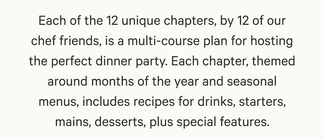 Each of the 12 unique chapters, by 12 of our chef friends, is a multi-course plan for hosting the perfect dinner party. Each chapter, themed around months of the year and seasonal menus, includes recipes for drinks, starters, mains, desserts, plus special features.