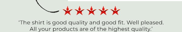 ‘The shirt is good quality and good fit. Well pleased. All your products are of the highest quality.’