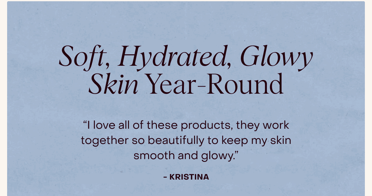 Soft, Hydrated, Glowy Skin Year-Round -- “I love all of these products, they work together so beautifully to keep my skin smooth and glowy.” -Kristina