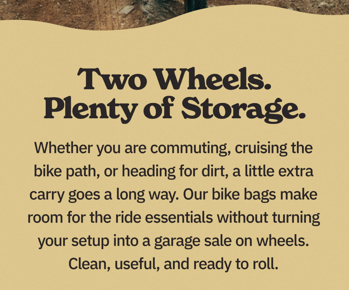 Two wheels. Plenty of storage. Whether you are commuting, cruising the bike path, or heading for dirt, a little extra carry goes a long way. Our bike bags make room for the ride essentials without turning your setup into a garage sale on wheels. Clean, useful, and ready to roll.