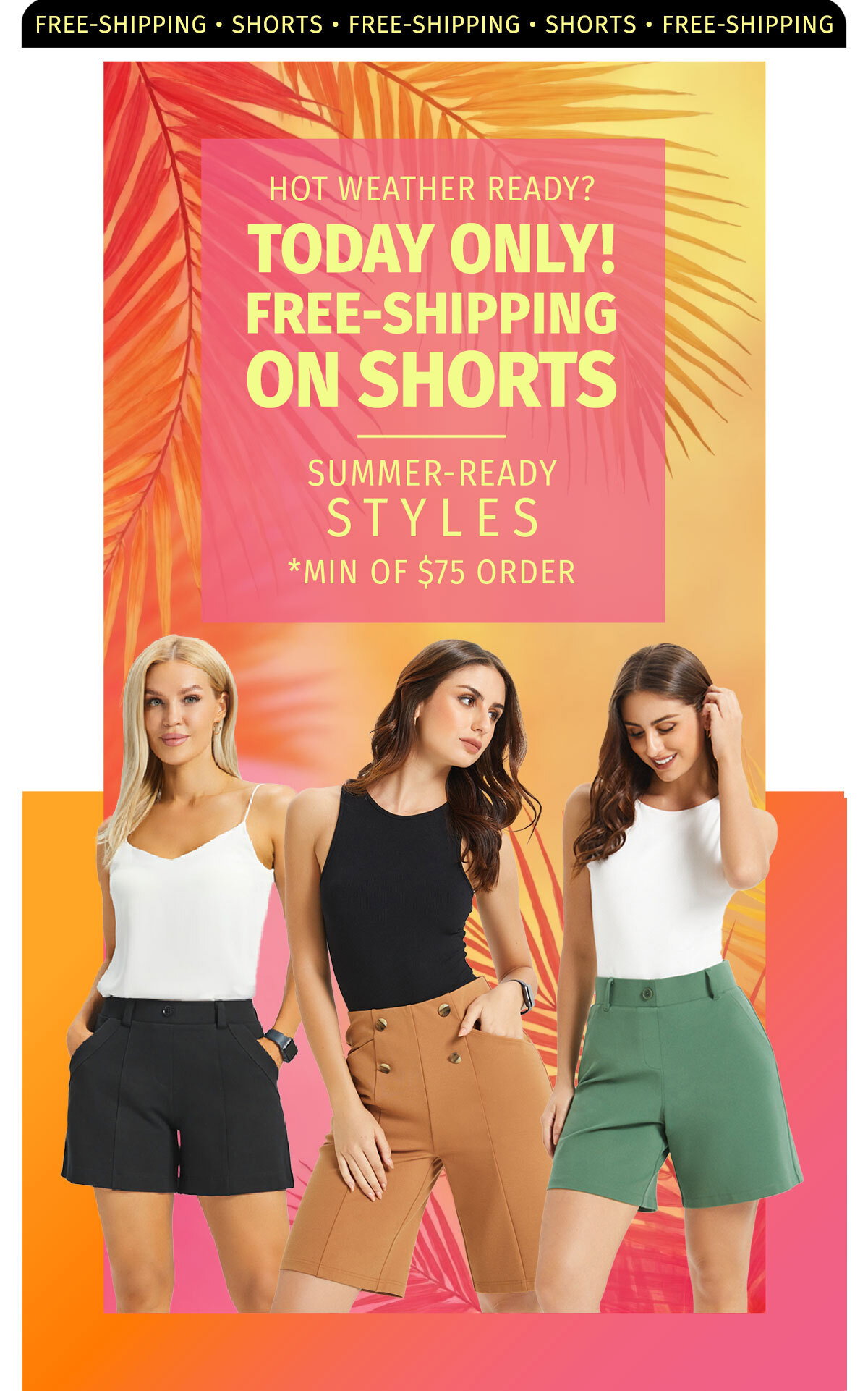 FREE SHIPPING SHORTS HOT WEATHER READY? TODAY ONLY! FREE-SHIPPING ON SHORTS SUMMER-READY STYLES MIN OF $75 ORDER