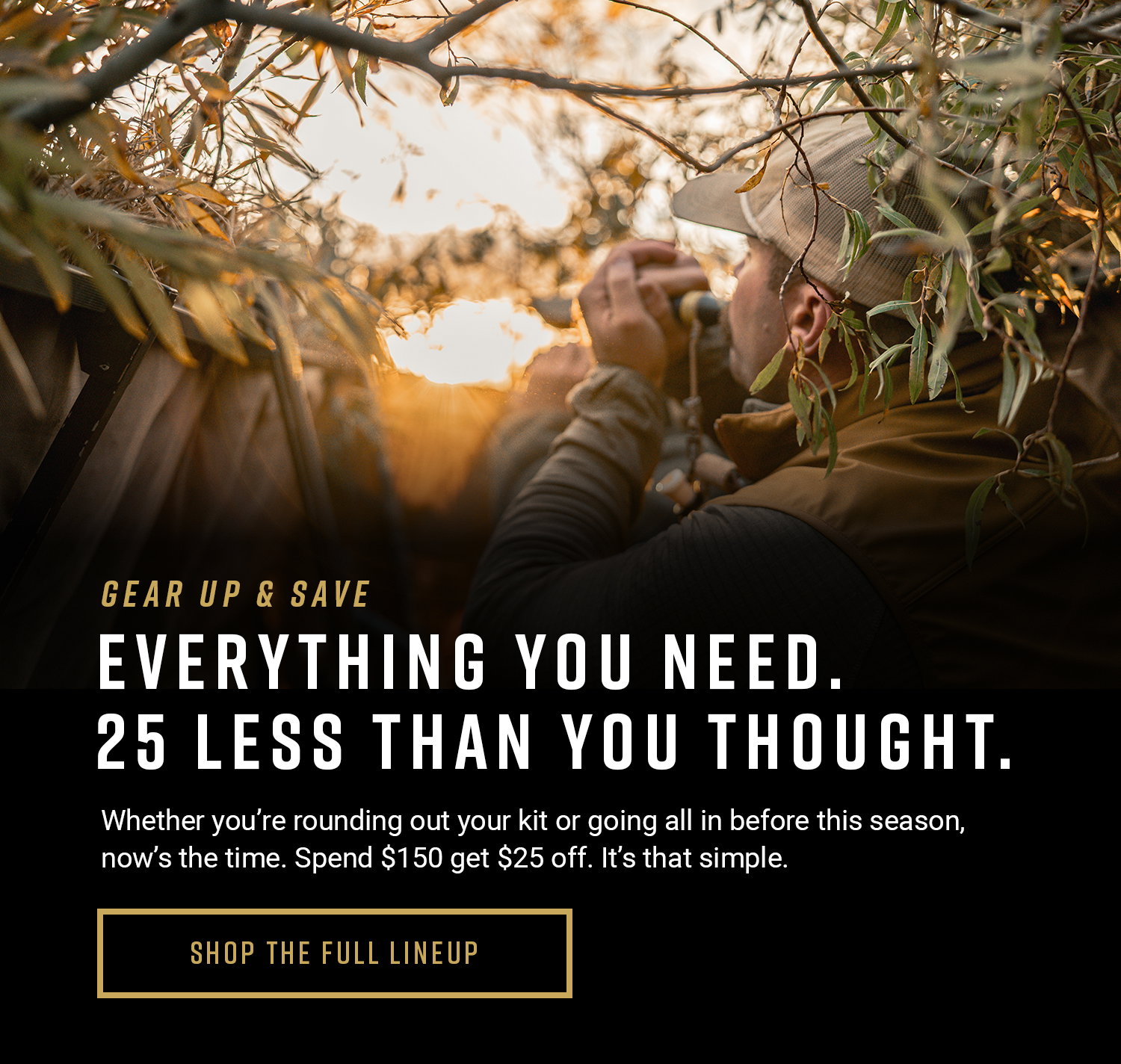 Gear up & save. Everything you need. 25 less than you though. Whether you're rounding out your kit or going all in before this season, now's the time. Spend $150 get $25 off. It's that simple. Shop the full lineup button.