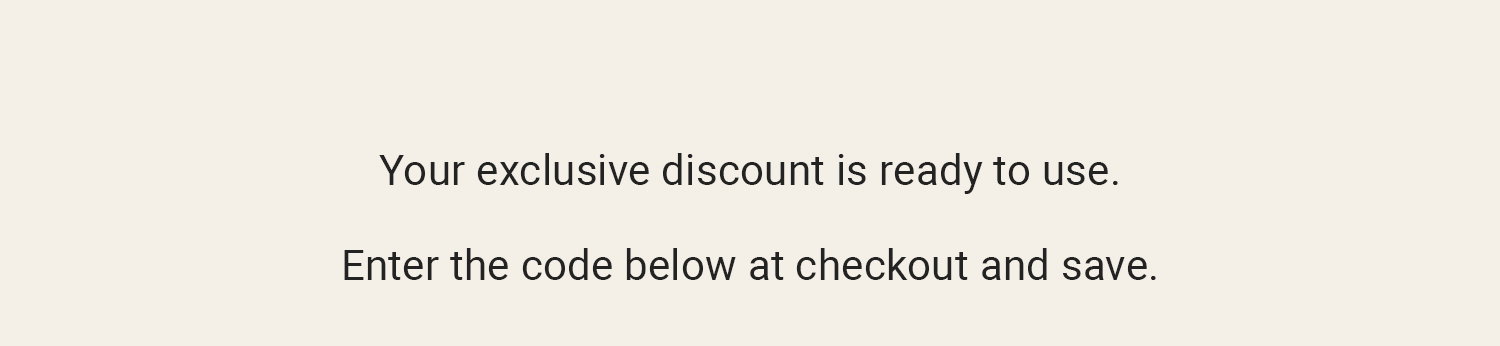 Your exclusive discount is ready to use. Enter the code below at checkout and save.