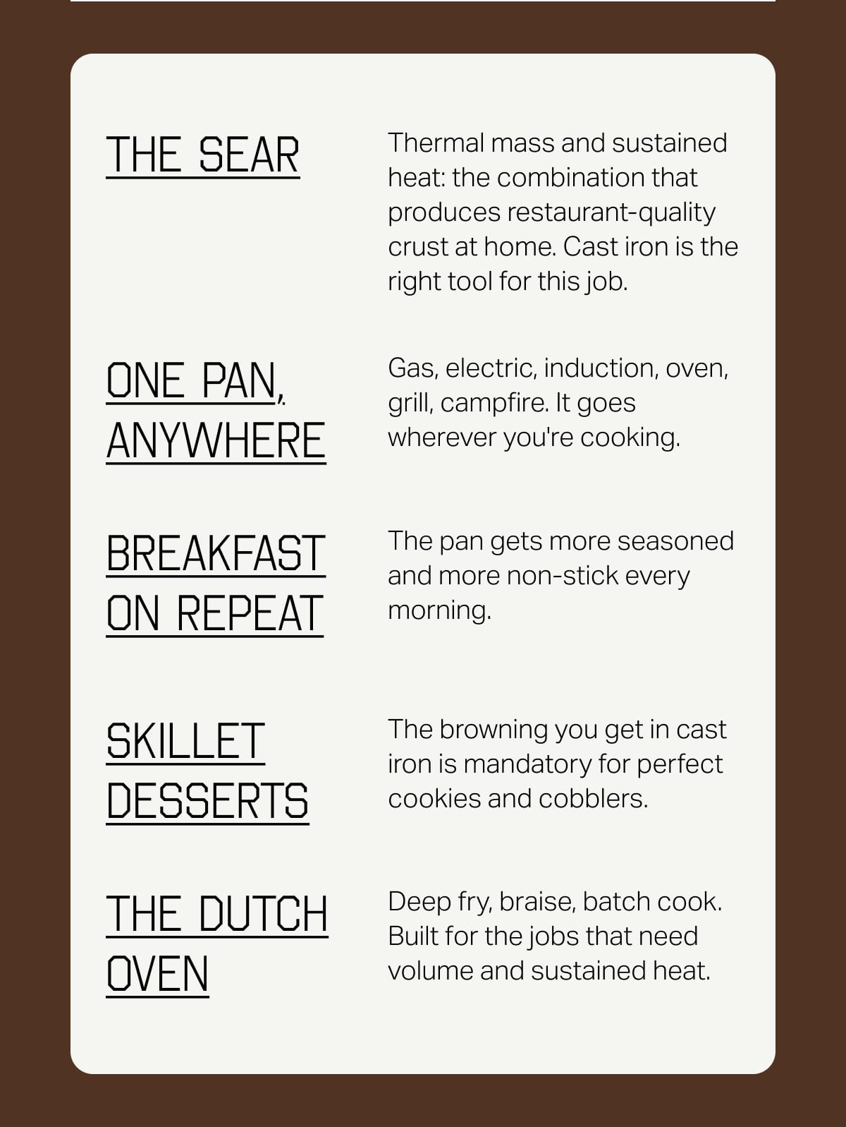 The Sear. Thermal mass and sustained heat: the combination that produces restaurant-quality crust at home. Cast iron is the right tool for this job. One pan, anywhere. Gas, electric, induction, oven, grill, campfire. It goes wherever you're cooking. Breakfast on repeat. The pan gets more seasoned and more non-stick every morning. Skillet desserts. The browning you get in cast iron is mandatory for perfect cookies and cobblers. The Dutch Oven. Deep fry, braise, batch cook. Built for the jobs that need volume and sustained heat.