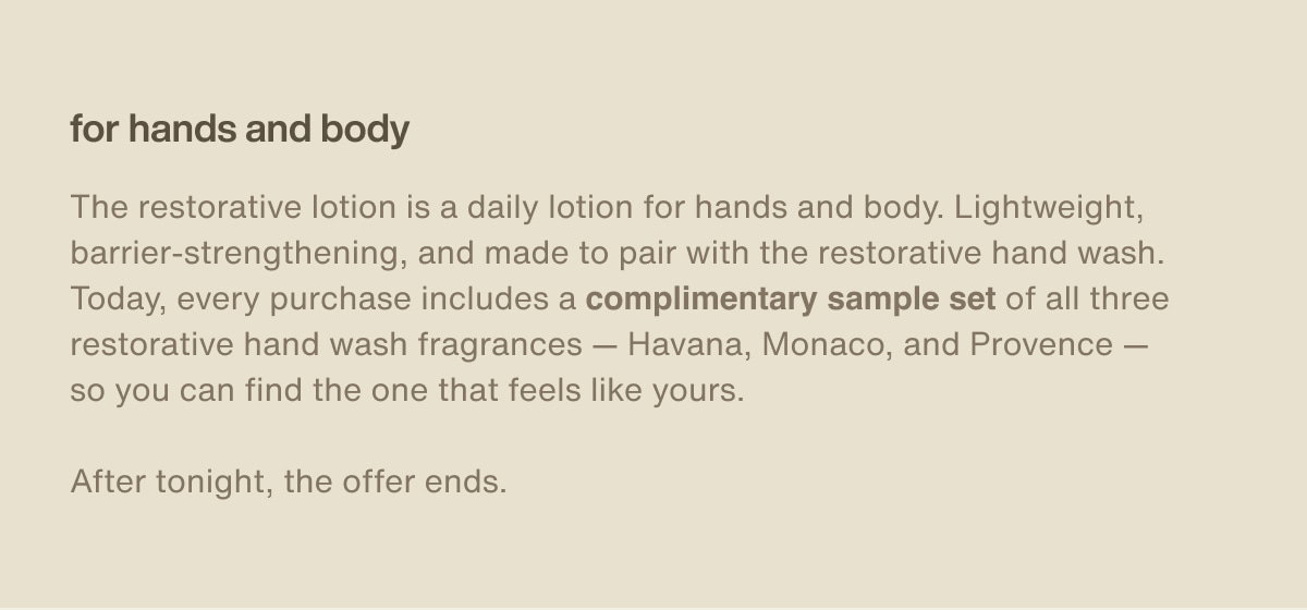 for hands and body | The restorative lotion is a daily lotion for hands and body. Lightweight, barrier-strengthening, and made to pair with the restorative hand wash. Today, every purchase includes a complimentary sample set of all three restorative hand wash fragrances — Havana, Monaco, and Provence — so you can find the one that feels like yours. | After tonight, the offer ends.
