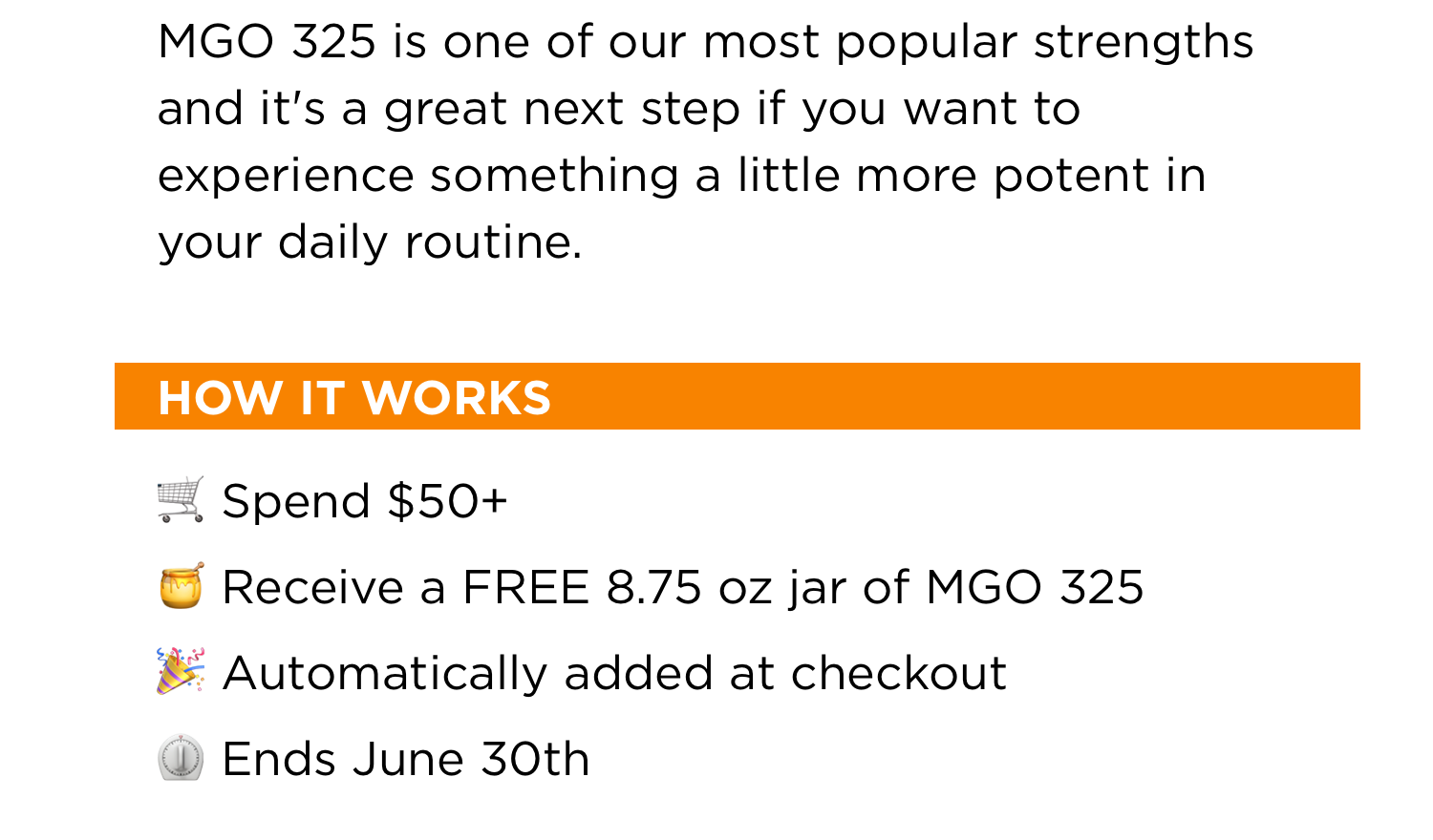 MGO 325 is one of our most popular strengths and it's a great next step if you want to experience something a little more potent in your daily routine. | HOW IT WORKS | Spend $50+ | Recieve a FREE 8.75 oz jar of MGO 325 | Automatically added at checkout | Ends June 30th