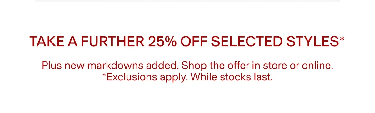 TAKE A FURTHER 25% OFF SELECTED STYLES* | Plus new markdowns added. Shop the offer in store or online. *Exclusions apply. While stocks last.