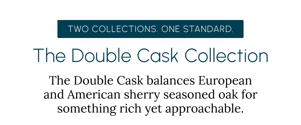 Two Collections. One Standard. The Double Cask Collection The Double Cask balances European and American sherry seasoned oak for something rich yet approachable.