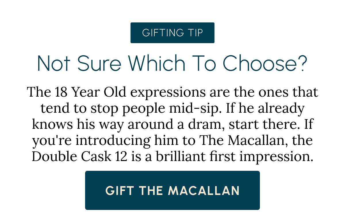 Gifting Tip Not sure which to choose? The 18 Year Old expressions are the ones that tend to stop people mid-sip. If he already knows his way around a dram, start there. If you're introducing him to The Macallan, the Double Cask 12 is a brilliant first impression. Gift The Macallan