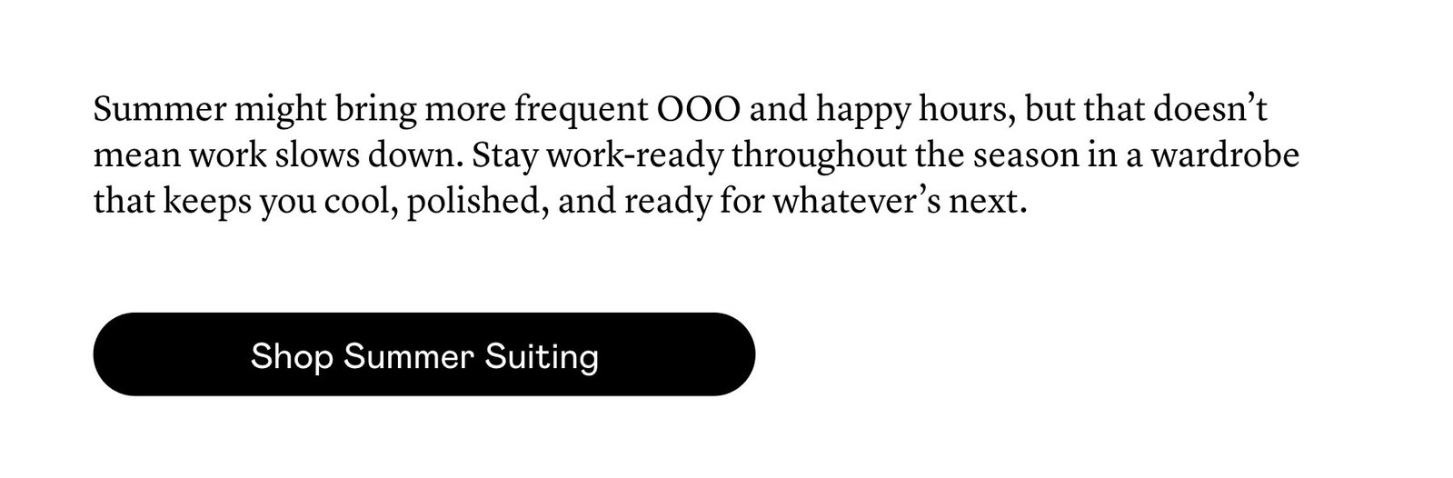 Summer might bring more frequent OOO and happy hours, but that doesn’t mean work slows down. Stay work-ready throughout the season in a wardrobe that keeps you cool, polished, and ready for whatever’s next.