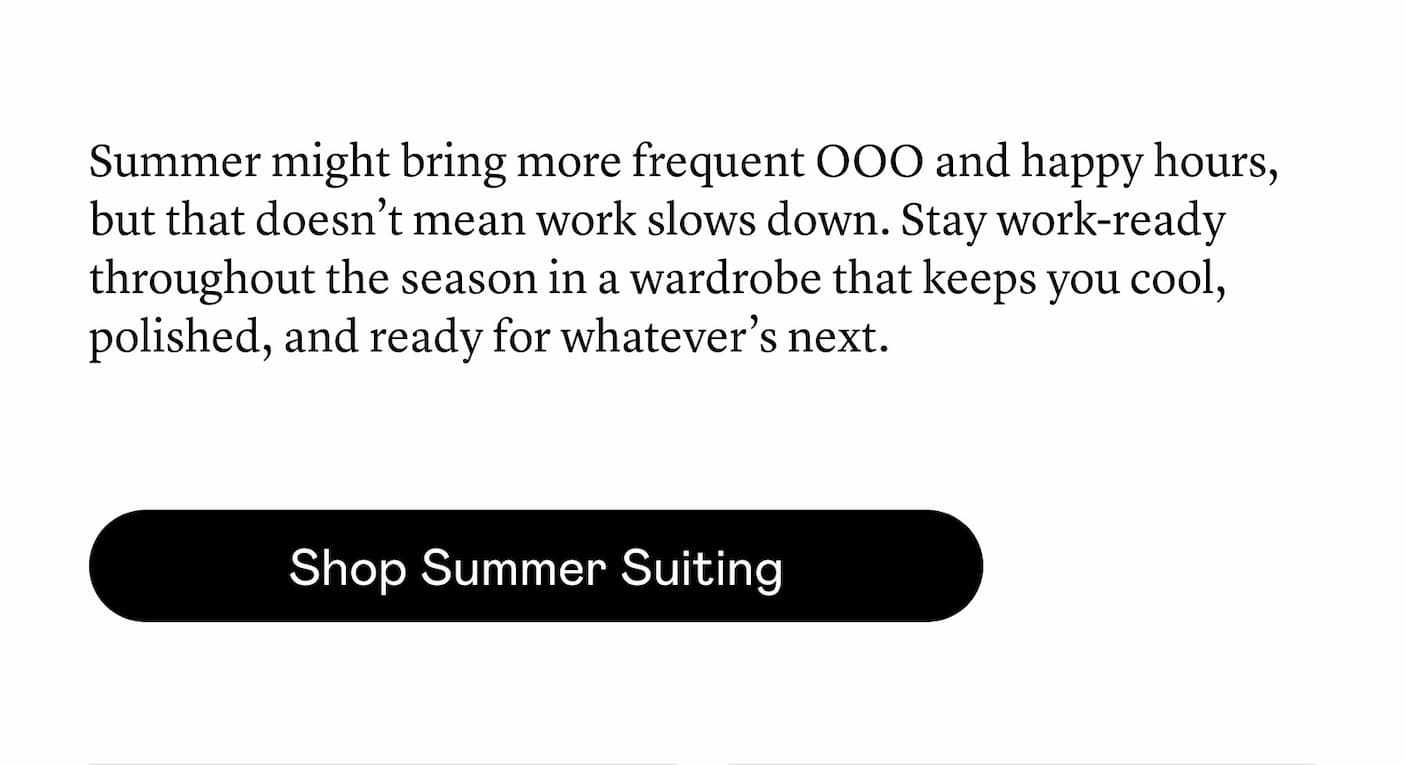 Summer might bring more frequent OOO and happy hours, but that doesn’t mean work slows down. Stay work-ready throughout the season in a wardrobe that keeps you cool, polished, and ready for whatever’s next.
