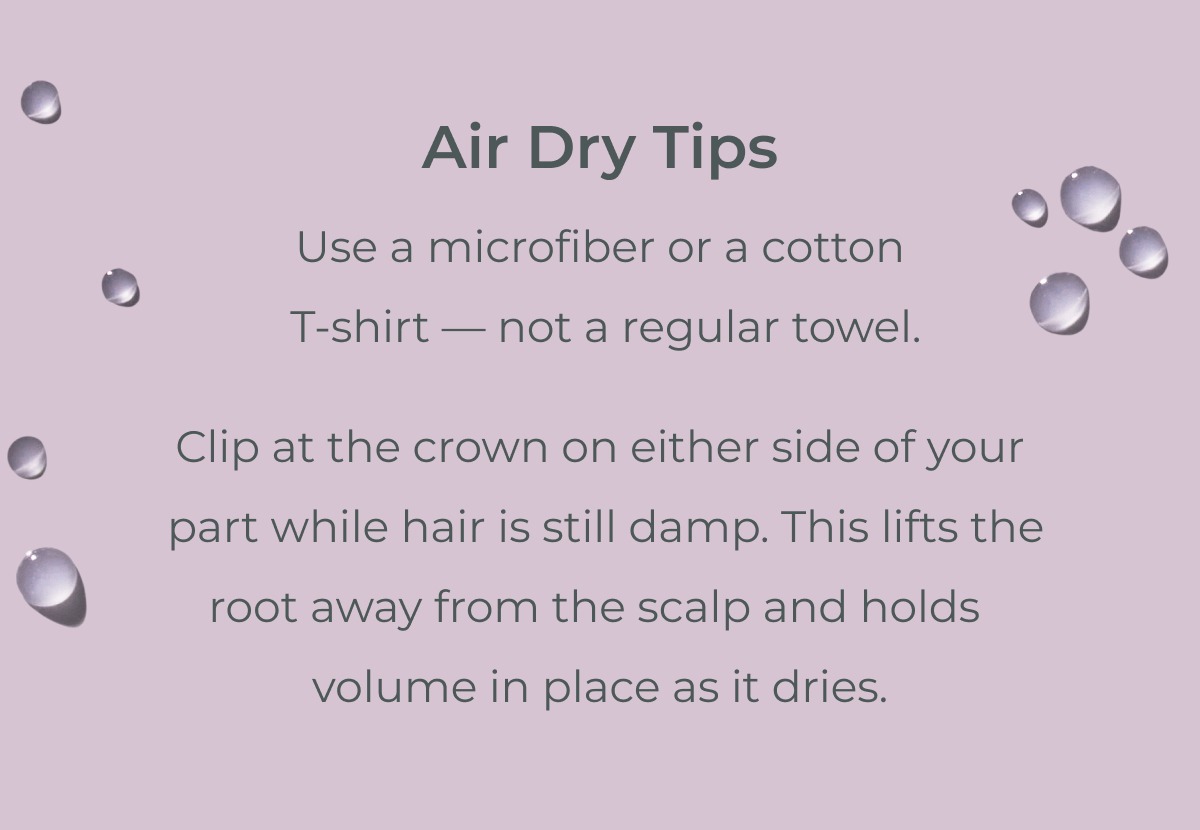 Air Dry Tips: Use a microfiber or a cotton  T-shirt — not a regular towel. Clip at the crown on either side of your part while hair is still damp. This lifts the root away from the scalp and holds volume in place as it dries.