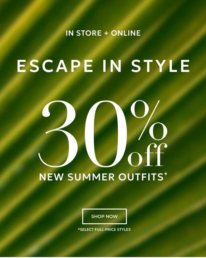 IN STORE + ONLINE. ESCAPE IN STYLE. 30% OFF NEW SUMMER OUTFITS* SHOP NOW *SELECT FULL PRICE STYLES