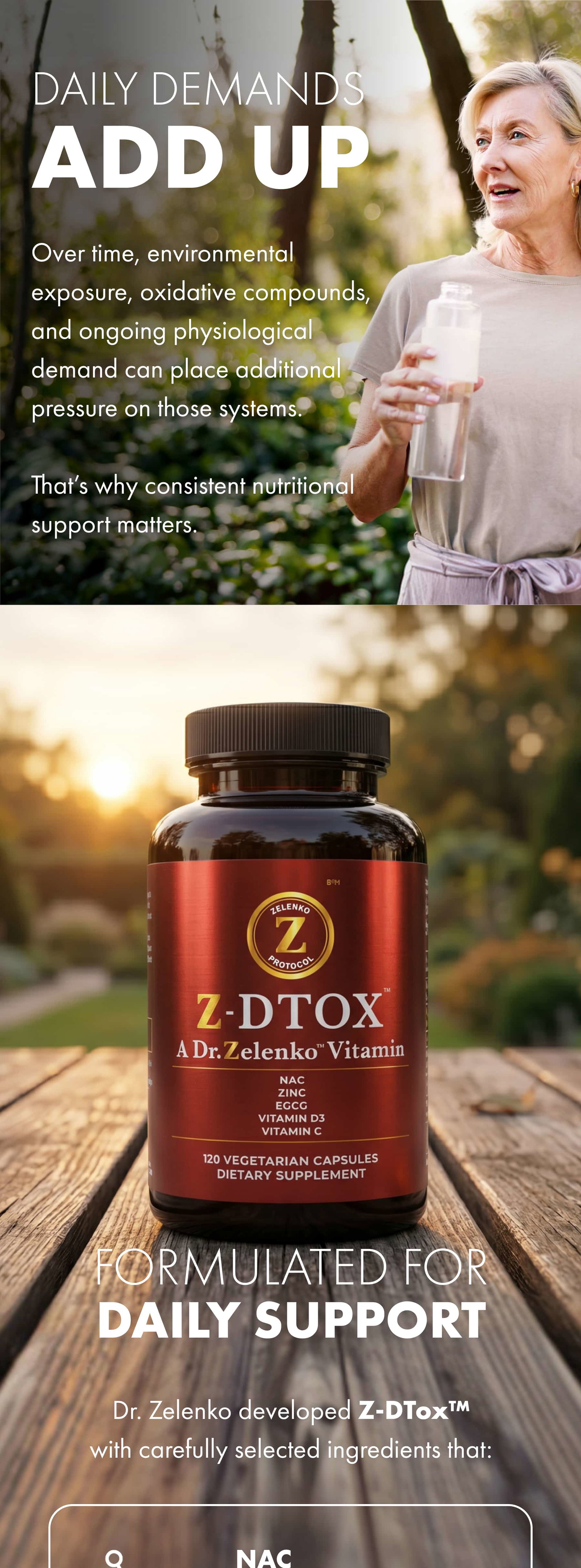 DAILY DEMANDS ADD UP Over time, environmental exposure, oxidative compounds, and ongoing physiological demand can place additional pressure on those systems.  That’s why consistent nutritional support matters. FORMULATED FOR DAILY SUPPORT Dr. Zelenko developed Z-DTox™ with carefully selected ingredients that:
