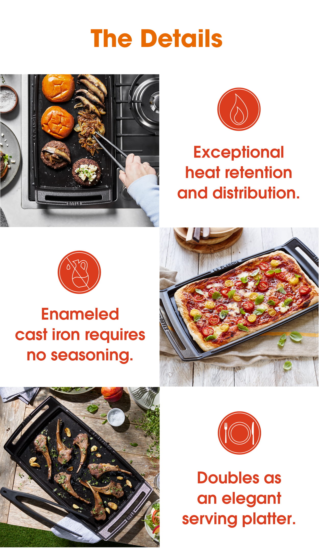 Exceptional heat retention, requires no seasoning, and doubles and an elegant serving platter.