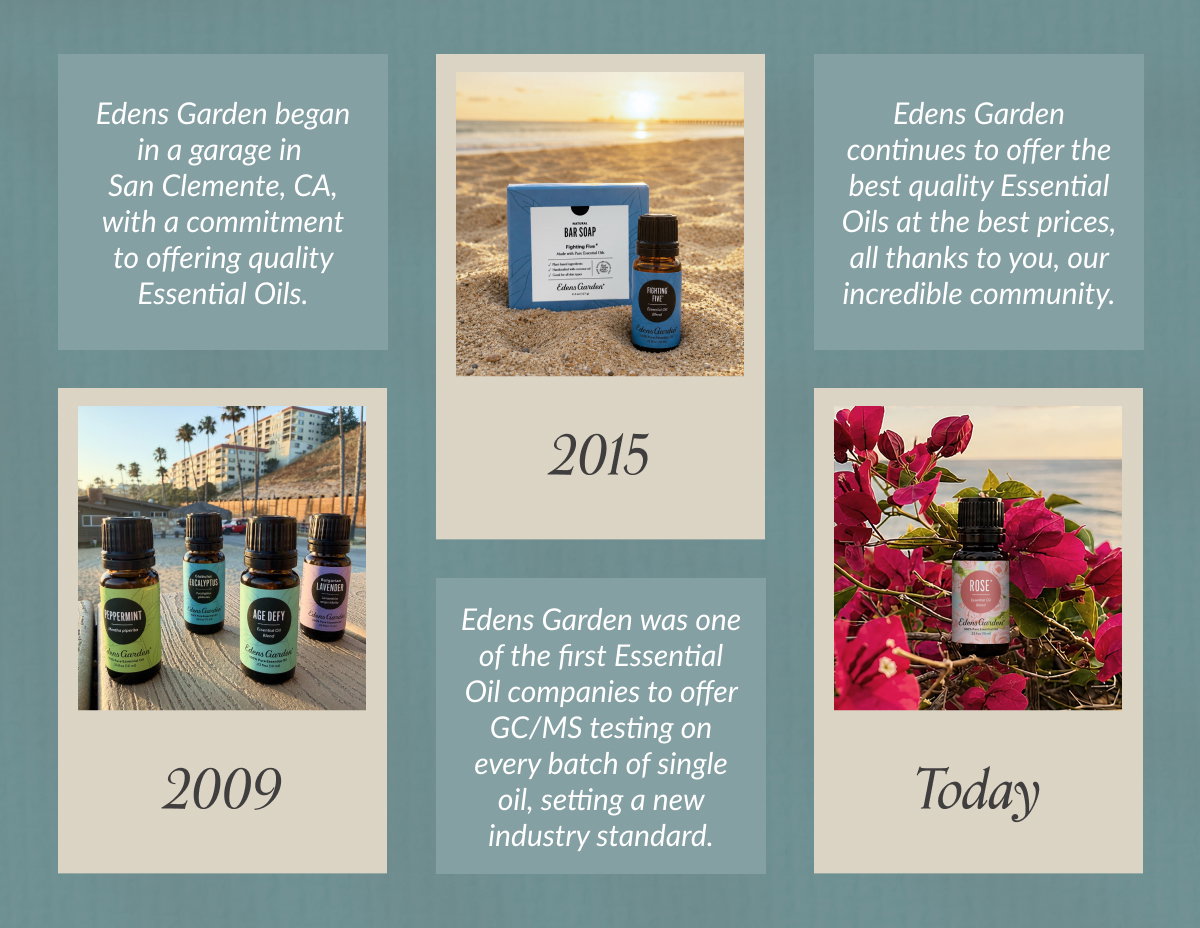 2009 – Edens Garden began in a garage in San Clemente, CA, with a commitment to offering quality Essential Oils. The company quickly grew as did the need for high-quality, affordable Essential Oils. 2015 – Edens Garden was one of the first Essential Oil companies to offer GC/MS testing on every batch of single oil, setting a new industry standard. Today – Edens Garden continues to offer the best quality Essential Oils at the best prices, all thanks to you, our incredible community. 
